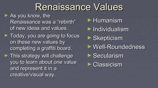 Renaissance ValuesRenaissance Values
► As you know, theAs you know, the
Renaissance was a “rebirth”Renaissance was a “rebirth”
of new ideas and values.of new ideas and values.
► Today, you are going to focusToday, you are going to focus
on these new values byon these new values by
completing a graffiti board.completing a graffiti board.
► This strategy will challengeThis strategy will challenge
you to learn about one valueyou to learn about one value
and represent it in aand represent it in a
creative/visual way.creative/visual way.
► HumanismHumanism
► IndividualismIndividualism
► SkepticismSkepticism
► Well-RoundednessWell-Roundedness
► SecularismSecularism
► ClassicismClassicism
 