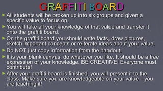 GGRRAAFFFFIITTII BBOOAARRDD
► All students will be broken up into six groups and given aAll students will be broken up into six groups and given a
specific value to focus on.specific value to focus on.
► You will take all your knowledge of that value and transfer itYou will take all your knowledge of that value and transfer it
onto the graffiti board.onto the graffiti board.
► On the graffiti board you should write facts, draw pictures,On the graffiti board you should write facts, draw pictures,
sketch important concepts or reiterate ideas about your value.sketch important concepts or reiterate ideas about your value.
► Do NOT just copy information from the handout.Do NOT just copy information from the handout.
► It is your blank canvas, do whatever you like. It should be a freeIt is your blank canvas, do whatever you like. It should be a free
expression of your knowledge. BE CREATIVE! Everyone mustexpression of your knowledge. BE CREATIVE! Everyone must
contribute!contribute!
► After your graffiti board is finished, you will present it to theAfter your graffiti board is finished, you will present it to the
class. Make sure you are knowledgeable on your value – youclass. Make sure you are knowledgeable on your value – you
are teaching it!are teaching it!
 