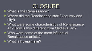 CLOSURECLOSURE
► What is the Renaissance?What is the Renaissance?
► Where did the Renaissance start? (country andWhere did the Renaissance start? (country and
city!)city!)
► What were some characteristics of RenaissanceWhat were some characteristics of Renaissance
art? How is this different from Medieval art?art? How is this different from Medieval art?
► Who were some of the most influentialWho were some of the most influential
Renaissance artists?Renaissance artists?
► What isWhat is humanism?humanism?
 