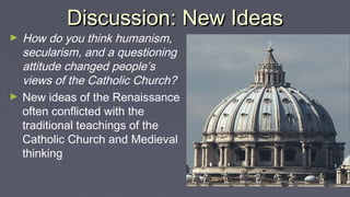 Discussion: New IdeasDiscussion: New Ideas
► How do you think humanism,
secularism, and a questioning
attitude changed people’s
views of the Catholic Church?
► New ideas of the Renaissance
often conflicted with the
traditional teachings of the
Catholic Church and Medieval
thinking
 