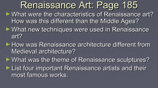 Renaissance Art: Page 185Renaissance Art: Page 185
► What were the characteristics of Renaissance art?What were the characteristics of Renaissance art?
How was this different than the Middle Ages?How was this different than the Middle Ages?
► What new techniques were used in RenaissanceWhat new techniques were used in Renaissance
art?art?
► How was Renaissance architecture different fromHow was Renaissance architecture different from
Medieval architecture?Medieval architecture?
► What was the theme of Renaissance sculptures?What was the theme of Renaissance sculptures?
► List four important Renaissance artists and theirList four important Renaissance artists and their
most famous works.most famous works.
 
