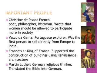 Important peopleChristine de Pisan: French poet, philosopher, historian. Wrote that women should be allowed to participate more in societyVasco da Gama: Portuguese explorer. Was the first person to sail directly from Europe to India.Francois 1: King of France. Supported the construction of buildings using Renaissance architectureMartin Luther: German religious thinker. Translated the Bible into German.