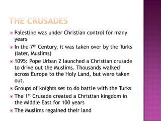 The CrusadesPalestine was under Christian control for many years In the 7th Century, it was taken over by the Turks (later, Muslims)1095: Pope Urban 2 launched a Christian crusade to drive out the Muslims. Thousands walked across Europe to the Holy Land, but were taken out.Groups of knights set to do battle with the TurksThe 1st Crusade created a Christian kingdom in the Middle East for 100 yearsThe Muslims regained their land
