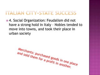 Italian city-state Success4. Social Organization: Feudalism did not have a strong hold in Italy – Nobles tended to move into towns, and took their place in urban societyMerchants: purchased goods in one placeand sold them for a profit in another.
