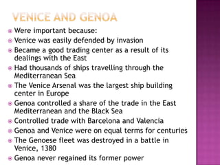 Venice and GenoaWere important because:Venice was easily defended by invasionBecame a good trading center as a result of its dealings with the EastHad thousands of ships travelling through the Mediterranean SeaThe Venice Arsenal was the largest ship building center in EuropeGenoa controlled a share of the trade in the East Mediterranean and the Black SeaControlled trade with Barcelona and ValenciaGenoa and Venice were on equal terms for centuriesThe Genoese fleet was destroyed in a battle in Venice, 1380Genoa never regained its former power