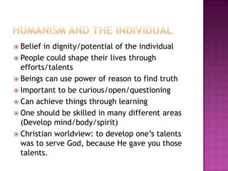 Humanism and the individualBelief in dignity/potential of the individualPeople could shape their lives through efforts/talentsBeings can use power of reason to find truthImportant to be curious/open/questioningCan achieve things through learningOne should be skilled in many different areas (Develop mind/body/spirit)Christian worldview: to develop one’s talents was to serve God, because He gave you those talents.