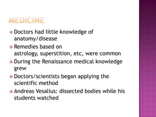 MedicineDoctors had little knowledge of anatomy/diseaseRemedies based on astrology, superstition, etc, were commonDuring the Renaissance medical knowledge grewDoctors/scientists began applying the scientific methodAndreas Vesalius: dissected bodies while his students watched