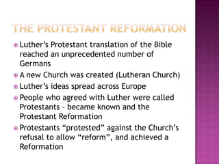 The Protestant ReformationLuther’s Protestant translation of the Bible reached an unprecedented number of GermansA new Church was created (Lutheran Church)Luther’s ideas spread across EuropePeople who agreed with Luther were called Protestants – became known and the Protestant ReformationProtestants “protested” against the Church’s refusal to allow “reform”, and achieved a Reformation