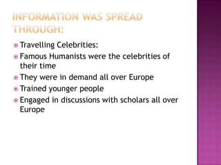 Information was spread through:Travelling Celebrities:Famous Humanists were the celebrities of their timeThey were in demand all over EuropeTrained younger peopleEngaged in discussions with scholars all over Europe