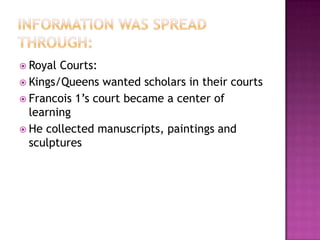 Information was spread through:Royal Courts:Kings/Queens wanted scholars in their courts Francois 1’s court became a center of learningHe collected manuscripts, paintings and sculptures 