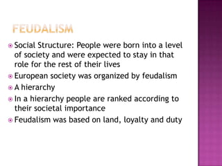 Feudalism Social Structure: People were born into a level of society and were expected to stay in that role for the rest of their livesEuropean society was organized by feudalism A hierarchyIn a hierarchy people are ranked according to their societal importanceFeudalism was based on land, loyalty and duty