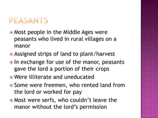 Peasants Most people in the Middle Ages were peasants who lived in rural villages on a manorAssigned strips of land to plant/harvestIn exchange for use of the manor, peasants gave the lord a portion of their crops Were illiterate and uneducated Some were freemen, who rented land from the lord or worked for payMost were serfs, who couldn’t leave the manor without the lord’s permission