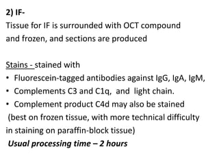 2) IF-
Tissue for IF is surrounded with OCT compound
and frozen, and sections are produced
Stains - stained with
• Fluorescein-tagged antibodies against IgG, IgA, IgM,
• Complements C3 and C1q, and light chain.
• Complement product C4d may also be stained
(best on frozen tissue, with more technical difficulty
in staining on paraffin-block tissue)
Usual processing time – 2 hours
 