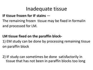 Inadequate tissue
IF tissue frozen for IF stains —
The remaining frozen tissue may be fixed in formalin
and processed for LM.
LM tissue fixed on the paraffin block-
1) EM study can be done by processing remaining tissue
on paraffin block
2) IF study can sometimes be done satisfactorily in
tissue that has not been in paraffin blocks too long
 