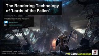 The Rendering Technology 
of 'Lords of the Fallen' 
Philip Hammer (Deck13 Interactive) 
@philiphammer0 
phammer@deck13.com 
GameConnection Europe 2014 
October 29-31, Porte de Versailles, Paris 
 