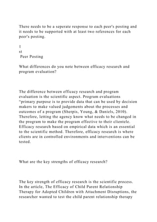 There needs to be a seperate response to each peer's posting and
it needs to be supported with at least two references for each
peer's posting.
1
st
Peer Posting
What differences do you note between efficacy research and
program evaluation?
The difference between efficacy research and program
evaluation is the scientific aspect. Program evaluations
“primary purpose is to provide data that can be used by decision
makers to make valued judgements about the processes and
outcomes of a program (Sherpis, Young, & Daniels, 2010).
Therefore, letting the agency know what needs to be changed in
the program to make the program effective to their clientele.
Efficacy research based on empirical data which is an essential
to the scientific method. Therefore, efficacy research is where
clients are in controlled environments and interventions can be
tested.
What are the key strengths of efficacy research?
The key strength of efficacy research is the scientific process.
In the article, The Efficacy of Child Parent Relationship
Therapy for Adopted Children with Attachment Disruptions, the
researcher wanted to test the child parent relationship therapy
 