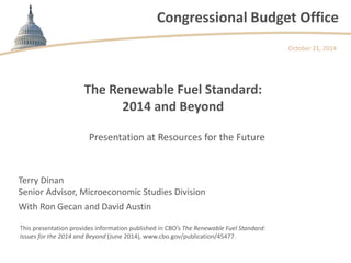 Congressional Budget Office 
The Renewable Fuel Standard: 2014 and Beyond 
October 21, 2014 
This presentation provides information published in CBO’s The Renewable Fuel Standard: Issues for the 2014 and Beyond (June 2014), www.cbo.gov/publication/45477. 
Presentation at Resources for the Future 
Terry Dinan Senior Advisor, Microeconomic Studies Division With Ron Gecan and David Austin  