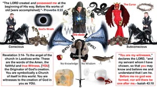 "The LORD created and possessed me at the
beginning of His way, Before His works of
old [were accomplished]."- Proverbs 8:22
Revelation 3:14- To the angel of the
church in Laodicea write: These
are the words of the Amen, the
faithful and true Witness, [YOU]
the Originator of God's creation.
You are symbolically a Church
of itself in this world. You are
witnesses to the creation of God in
you as YOU.
“You are my witnesses,”
declares the LORD, “and
my servant whom I have
chosen, so that you may
know and believe me and
understand that I am he.
Before me no god was
formed, nor will there be
one after me.- Isaiah 43:10
Dis-ease
No Knowledge - No Wisdom
Disharmony
Feminine
Masculine
Conscious Subconscious
God's Wrath
The Curse
 