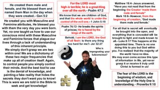 He created them male and
female, and He blessed them and
named them Man in the day when
they were created.- Gen 5:2
Matthew 19:4- Jesus answered,
"Have you not read that from the
beginning the Creator 'made them
male and female"
Mark 10:6- However, from the
beginning of creation, 'God made
them male and female.'
He created you with Masculine and
Feminine attributes, He blessed you
with them the very day you were born.
Yet, no one taught us how to use our
conscious mind with these Masculine
and Feminine forces that plague our
lives through a lack of understanding
of this inherent principle.
We simply don't grasp we are two
within one! We are a dichotomy of
these two major frequencies that
make up all of creation itself. Again,
to control people you simply control
their minds. And the best tool to use
is the denial of knowledge, and
painting a fake reality that hides the
secrets they don't want you to know!
This is were we are told in the Bible to
seek and get knowledge!
For all that is secret will eventually
be brought into the open, and
everything that is concealed will be
brought to light and made known to
all.- Luke 8:17 This happens at the
appointed time. There is no one
doing this to you but God within
you. I've realized that the majority of
the world have no idea.
We may even come across this type
of information in life, yet never
grasp it or receive it truly until
Christ is formed in us!
For the LORD most
high is terrible; he is a great King
over all the earth.- Psalm 47:2
Psalm 76:12- He breaks the spirits
of princes; He is feared by the
kings of the earth.
We know that we are children of God,
and that the whole world is under the
control of the evil one.- 1 John 5:19
Behold, I am the LORD, the God
of all flesh: is there any thing
too hard for me?- Jer 32:27
The fear of the LORD is the
beginning of wisdom, and
knowledge of the Holy One is
understanding.- Proverbs 9:10
Who is
impregnating your
Subconscious?
 