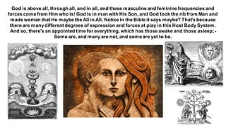 God is above all, through all, and in all, and these masculine and feminine frequencies and
forces come from Him who is! God is in man with His Son, and God took the rib from Man and
made woman that He maybe the All in All. Notice in the Bible it says maybe? That's because
there are manydifferent degrees of expression and forces at play in this Host Body System.
And so, there's an appointed time for everything, which has those awake and those asleep;-
Some are, and many are not, and someare yet to be.
 