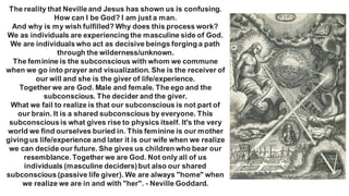 The reality that Nevilleand Jesus has shown us is confusing.
How can I be God? I am just a man.
And why is my wish fulfilled? Why does this process work?
We as individuals are experiencing the masculine side of God.
We are individualswho act as decisive beings forging a path
through the wilderness/unknown.
The feminine is the subconscious with whom we commune
when we go into prayer and visualization. She is the receiver of
our will and she is the giver of life/experience.
Together we are God. Male and female. The ego and the
subconscious. The decider and the giver.
What we fail to realize is that our subconscious is not part of
our brain. It is a shared subconscious by everyone. This
subconsciousis what gives rise to physics itself. It's the very
world we find ourselves buried in. This feminine is our mother
giving us life/experience and later it is our wife when we realize
we can decide our future. She gives us children who bear our
resemblance. Together we are God. Not only all of us
individuals (masculine deciders)but also our shared
subconscious(passive life giver). We are always "home" when
we realize we are in and with "her". - Neville Goddard.
 