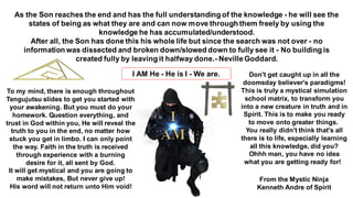 As the Son reaches the end and has the full understanding of the knowledge - he will see the
states of being as what they are and can now move through them freely by using the
knowledge he has accumulated/understood.
After all, the Son has done this his whole life but since the search was not over - no
information was dissected and broken down/slowed down to fully see it - No building is
created fully by leaving it halfway done.- NevilleGoddard.
I AM He - He is I - We are.
From the Mystic Ninja
Kenneth Andre of Spirit
To my mind, there is enough throughout
Tengujutsu slides to get you started with
your awakening. But you must do your
homework. Question everything, and
trust in God within you, He will reveal the
truth to you in the end, no matter how
stuck you get in limbo. I can only point
the way. Faith in the truth is received
through experience with a burning
desire for it, all sent by God.
It will get mystical and you are going to
make mistakes, But never give up!
His word will not return unto Him void!
Don't get caught up in all the
doomsday believer's paradigms!
This is truly a mystical simulation
school matrix, to transform you
into a new creature in truth and in
Spirit. This is to make you ready
to move onto greater things.
You really didn't think that's all
there is to life, especially learning
all this knowledge, did you?
Ohhh man, you have no idea
what you are getting ready for!
 