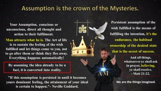 Your Assumption, conscious or
unconscious, direct all thought and
action to their fulfilment.
Man attracts what he is. The Art of life
is to sustain the feeling of the wish
fulfilled and let things come to you, not
to go after them or think they flee away.
Everything happens automatically!
By assuming the idea already to be a
fact, it is converted into reality.
"If this assumption is persisted in until it becomes
yours dominant feeling, the attainment of your ideal
is certain to happen."- Neville Goddard.
Persistent assumption of the
wish fulfilled is the means of
fulfilling the intention, it’s the
endurance, the habitual
ownership of the desired state
that is the secret of success.
And all things,
whatsoeverye shall ask
in prayer, believing,
ye shall receive.
- Matt 21:22.
We are the things imagined.
 