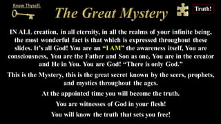 IN ALL creation, in all eternity, in all the realms of your infinite being,
the most wonderful fact is that which is expressed throughout these
slides. It’s all God! You are an “I AM” the awareness itself, You are
consciousness, You are the Father and Son as one, You are in the creator
and He in You. You are God! “There is only God.”
This is the Mystery, this is the great secret known by the seers, prophets,
and mystics throughout the ages.
At the appointed time you will become the truth.
You are witnesses of God in your flesh!
You will know the truth that sets you free!
Truth!
 