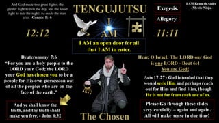 Deuteronomy 7:6
“For you are a holy people to the
LORD your God; the LORD
your God has chosen you to be a
people for His own possession out
of all the peoples who are on the
face of the earth.”
Acts 17:27 - God intended that they
would seek Him and perhaps reach
out for Him and find Him, though
He is not far from each one of us.
Allegory.
Exegesis.
I AM an open door for all
that I AM to enter.
The Chosen
Please Go through these slides
very carefully – again and again.
All will make sense in due time!
And ye shall know the
truth, and the truth shall
make you free. - John 8:32
And God made two great lights; the
greater light to rule the day, and the lesser
light to rule the night: he made the stars
also. -Genesis 1:16
I AM KennethAndre
- Mystic Ninja.
Hear, O Israel: The LORD our God
is one LORD - Deut 6:4
You are God!
 