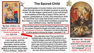 God participates in human history and is known in
those through whom his timeless purpose is working
in time. He who began a good work in you will bring it
to completion at the day of Jesus Christ, and he
appears, symbolized as a child. This miraculous child
is not Christ, but a sign that Christ is born, in you.
Now listen to one in whom God’s timeless purpose has
been fulfilled in time.- Neville Goddard
For to us a child is born, to us
a son is given, and the
government will be on his
shoulders. And he will be
called Wonderful Counselor,
Mighty God, Everlasting Father,
Prince of Peace.- Isaiah 9:6
The Sacred Child
Matthew 1:23- "Behold,
the virgin will be with
child and will give birth to
a son, and they will call
Him Immanuel" (which
means, "God with us").
My dear children, for
whom I am again in the
pains of childbirth until
Christ is formed in
you- Gal 4:19
Pay attention here!The sacred Child
symbolically is the sign of Christ born in us,
that the dragon wants to Eat which is this
world!Christ is not a man of flesh born 2000
years ago, but Christ which is formed in you
through a child from Mary the Subconscious
aka the Queen of Heaven!The other gods are
the men of this world that lie and wicked.
Hidden Hand!
The children gather wood, the fathers light the fire, and
the women knead the dough and make cakes to offer
to the Queen of Heaven. Theypour out drink offerings
to other gods to arouse my anger.- Jeremiah 7:18
 