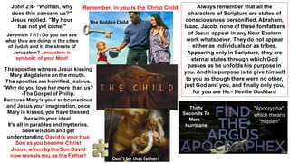 John 2:4- "Woman, why
does this concern us?"
Jesus replied. "My hour
has not yet come."
Jeremiah 7:17- Do you not see
what they are doing in the cities
of Judah and in the streets of
Jerusalem? Jerusalem is
symbolic of your Mind!
Remember, in you is the Christ Child!
The apostles witness Jesus kissing
Mary Magdalene on the mouth.
The apostles are horrified, jealous.
''Why do you love her more than us?
-The Gospel of Philip.
Because Maryis your subconscious
and Jesus your imagination, once
Mary is kissed, you have blessed
her with your ideal.
It's all in parables and mysteries.
Seek wisdom and get
understanding.David is your true
Son as you become Christ
Jesus, wherebythe Son David
now reveals you as the Father!
Always remember that all the
characters of Scripture are states of
consciousness personified. Abraham,
Isaac, Jacob, none of these forefathers
of Jesus appear in any Near Eastern
work whatsoever. They do not appear
either as individuals or as tribes.
Appearing only in Scripture, they are
eternal states through which God
passes as he unfolds his purpose in
you. And his purpose is to give himself
to you as though there were no other,
just God and you, and finally only you,
for you are He.- Neville Goddard
The Golden Child
Thirty
Seconds To
Mars -
Hurricane
"Apocrypha",
which means
"hidden"
Don't be that father!
 