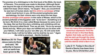 The promise of a child begins in the first book of the Bible, the book
of Genesis. This promise was made to Abraham. Although Sarah
was beyond the age of child bearing, when the child was born they
called him Isaac which means, “he laughs”. Now, you would think
he was born of human stock, but this child is a prototype of that
which must be born in you. All the ancient prophecies were
eschatology, for their visions were only about the last days.
Another prototype child appears in the name of Moses, which is the
ancient perfected of the Egyptian verb “to be born”. Something is to
be born. We think it is a man called Moses because he came out of
the deep. But we find this story unfolding, and unfolding until we
come to the point called David. Then we are told, “Go to my servant
David and say, ‘When your days are fulfilled and you lie down with
your fathers, I will raise up your son after you. He will come forth
from your body. I will be his father and he shall be my son.’” Again
the child is promised. - Neville Goddard
Matthew 28:18- Then
Jesus came to them
and said, "All
authority in heaven
and on earth has
been given to Me.
Luke 2:11- Todayin the city of
David a Savior has been born
to you. He is Christ the Lord!
Men in Black - It's
a Squid
There are many Alien prototypes of
conscious expression from the
minds of man in this Host Body
System that make up this world,
and we each go through the many
states and stages of alien life forms
until the eternal child is Born in us.
Labyrinth
 