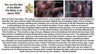 Now we move into Isaiah, “For unto us a child is born, a son is given, and the government shall be upon his
shoulder. His name shall be called ‘Wonderful Counselor, Mighty God, Everlasting Father, Prince of Peace.’”
Here we find this promise unfolding and unfolding, yet in the very last book of the Old Testament the father
is still waiting for the son saying, “A son honors his father, if I am a father, where is my honor?”
The first chapter of the New Testament begins with the fulfillment of this promise. In it we read that this child
is born, not of blood, or of the will of man, or of the will of the flesh, but of God. It’s an entirely different birth.
Then he tells us, “This shall be a sign unto you. Blessed is she who believes that which she has heard, that
there shall be a fulfillment of those things which were spoken unto her from the Lord.” The shepherds of the
field appear and are told, “Unto you is born this day in the City of David, a Savior who is Christ the Lord.”
The shepherds enter Bethlehem and, believing, they find the babe wrapped in swaddling clothes.
As a Christian you were taught that these events took place on earth. That a little child was born of a woman
who didn’t have a husband, or know a man. It hasn’t a thing to do with that. The child is only a sign, a sign
that your savior is born and the only savior is God. “I am the Lord your God the Holy One of Israel, your
Savior and besides me there is no savior.” There is only God. God, your I AM is the root, the creator of
humanity and its offspring because I became what I created. Bursting the shell, I will come out, transcending
what I was prior to my fall into my own creation. - Neville Goddard
The Truman Show
You are the Star
of the Bible!
The Bible is all
about YOU!
King- Florence
 