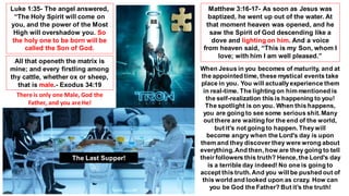 Luke 1:35- The angel answered,
“The Holy Spirit will come on
you, and the power of the Most
High will overshadow you. So
the holy one to be born will be
called the Son of God.
Matthew 3:16-17- As soon as Jesus was
baptized, he went up out of the water. At
that moment heaven was opened, and he
saw the Spirit of God descending like a
dove and lighting on him. And a voice
from heaven said, “This is my Son, whom I
love; with him I am well pleased.”
When Jesus in you becomes of maturity, and at
the appointed time, these mystical events take
place in you. You will actuallyexperience them
in real-time. The lighting on him mentioned is
the self-realization this is happening to you!
The spotlight is on you. When this happens,
you are going to see some serious shit. Many
out there are waiting for the end of the world,
but it's not going to happen. Theywill
become angry when the Lord's day is upon
them and they discover they were wrong about
everything.And then, how are they going to tell
their followers this truth? Hence, the Lord's day
is a terrible day indeed! No one is going to
accept this truth.And you will be pushed out of
this world and looked upon as crazy. How can
you be God the Father? But it’s the truth!
88
The Last Supper!
All that openeth the matrix is
mine; and every firstling among
thy cattle, whether ox or sheep,
that is male.- Exodus 34:19
There is only one Male, God the
Father, and you are He!
 