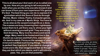 This is all about you! And each of us is called one
by one. How are you going to tell everyone the
truth when you are the only one who knows it and
can know it from your own experience? It's genius,
It's God. The best thing you can do is express it in
symbolism which the Sons of God do through
Movies, Music videos, Poetry, Computer games,
etc. And in my case as a Mystic Ninja. You have to
be as wise as the serpent and gentle as a dove.
The masses are busy dreaming their nightmares.
Leave them to it, yet find a way to shine your light
without causing yourself grief. They are simply
God dreaming. Many love the drama and world
stage. Many want to be fooled and live in the
illusion as a person and that's fine, even though
it's hard to watch. Focus on the renewal of your
mind and manifest more loving things. The world
is perfect! See it as such. If you want to change a
loved one's life, then imagine and feel as though
they are that which you desire, and it will cometo
pass. Yes, you are that powerful.
Therefore I say unto you,
What things soever ye
desire, when ye pray,
believe that ye receive them,
and ye shall have them.-
Mark 11:24 You must be in
the assumption as though it
is done, especially as you
fall asleep at night.
But when you pray, go away
by yourself, shut the door
behind you, and pray to your
Father in private. Then your
Father, who sees everything,
will reward you.- Matt 6:6
 