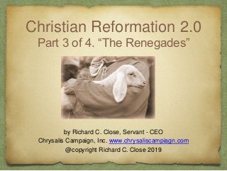 Christian Reformation 2.0
Part 3 of 4. “The Renegades”
by Richard C. Close, Servant - CEO
Chrysalis Campaign, Inc. www.chrysaliscampiagn.com
@copyright Richard C. Close 2019
 