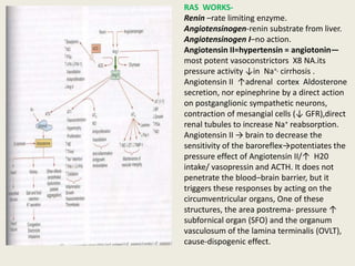 RAS WORKS-
Renin –rate limiting enzyme.
Angiotensinogen-renin substrate from liver.
Angiotensinogen I–no action.
Angiotensin II=hypertensin = angiotonin—
most potent vasoconstrictors X8 NA.its
pressure activity ↓in Na+, cirrhosis .
Angiotensin II ↑adrenal cortex Aldosterone
secretion, nor epinephrine by a direct action
on postganglionic sympathetic neurons,
contraction of mesangial cells (↓ GFR),direct
renal tubules to increase Na+ reabsorption.
Angiotensin II → brain to decrease the
sensitivity of the baroreflex→potentiates the
pressure effect of Angiotensin II/↑ H20
intake/ vasopressin and ACTH. It does not
penetrate the blood–brain barrier, but it
triggers these responses by acting on the
circumventricular organs, One of these
structures, the area postrema- pressure ↑
subfornical organ (SFO) and the organum
vasculosum of the lamina terminalis (OVLT),
cause-dispogenic effect.
 