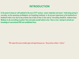 INTRODUCTION

In the quest to keep our self updated in the aura of 21st century- newer molecules and newer trials being poring in
everyday, we the upcoming cardiologists are forgetting/confused or do not give importance to the landmarks or
landmark trials in our day to day practice due to lack of time. In the rush of everything should be evidence base
Medicine to do everything at patient 'best and make oneself safest in bar, This is a tiny attempt to afresh our
knowledge of conventional RAS and established facts.




           “We repeat the same mistake again and again because we like practice without history.”
 