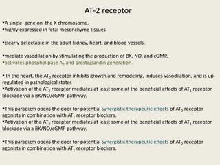 AT-2 receptor
A single gene on the X chromosome.
highly expressed in fetal mesenchyme tissues

clearly detectable in the adult kidney, heart, and blood vessels.

mediate vasodilation by stimulating the production of BK, NO, and cGMP.
activates phospholipase A2 and prostaglandin generation.

 In the heart, the AT2 receptor inhibits growth and remodeling, induces vasodilation, and is up-
regulated in pathological states
Activation of the AT2 receptor mediates at least some of the beneficial effects of AT1 receptor
blockade via a BK/NO/cGMP pathway.

This paradigm opens the door for potential synergistic therapeutic effects of AT2 receptor
agonists in combination with AT1 receptor blockers.
Activation of the AT2 receptor mediates at least some of the beneficial effects of AT1 receptor
blockade via a BK/NO/cGMP pathway.

This paradigm opens the door for potential synergistic therapeutic effects of AT2 receptor
agonists in combination with AT1 receptor blockers.
 