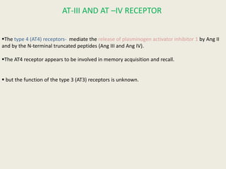AT-III AND AT –IV RECEPTOR


The type 4 (AT4) receptors- mediate the release of plasminogen activator inhibitor 1 by Ang II
and by the N-terminal truncated peptides (Ang III and Ang IV).

The AT4 receptor appears to be involved in memory acquisition and recall.


 but the function of the type 3 (AT3) receptors is unknown.
 