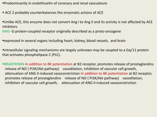 Predominantly in endothiuelm of coronary and renal vasculature

 ACE 2 probably counterbalances the enzymatic actions of ACE

Unlike ACE, this enzyme does not convert Ang I to Ang II and its activity is not affected by ACE
inhibitors
MAS -G protein-coupled receptor originally described as a proto-oncogene

expressed in several organs including heart, kidney, blood vessels, and brain

intracellular signaling mechanisms are largely unknown may be coupled to a Gq/11 protein
that activates phospholipase C (PLC).

BRADYKININ-In addition to BK potentiation at B2 receptor, promotes release of prostaglandins
 release of NO { PI3K/Akt pathway} vasodilation, inhibition of vascular cell growth,
 attenuation of ANG II-induced vasoconstriction In addition to BK potentiation at B2 receptor,
 promotes release of prostaglandins release of NO { PI3K/Akt pathway} vasodilation,
 inhibition of vascular cell growth, attenuation of ANG II-induced vasoconstriction
 