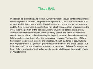 Tissue RAS.

In addition to circulating Angiotensin II, many different tissues contain independent
renin–angiotensin systems that generate Angiotensin II, local use account for 90%
of total ANG II. found in the walls of blood vessels and in the uterus, the placenta,
and the fetal membranes. Amniotic fluid has a high concentration of prorenin. n the
eyes, exocrine portion of the pancreas, heart, fat, adrenal cortex, testis, ovary,
anterior and intermediate lobes of the pituitary, pineal, and brain. Tissue Renin
contributes very little to the circulating Renin pool, because plasma Renin activity
falls to undetectable levels after the kidneys are removed. The functions of these
tissue renin–angiotensin systems are unsettled, though evidence is accumulating
that Angiotensin II is a significant growth factor in the heart and blood vessels. ACE
inhibitors or AT1 receptor blockers are now the treatment of choice for congestive
heart failure, and part of their value may be due to inhibition of the growth effects
of Angiotensin II.
 