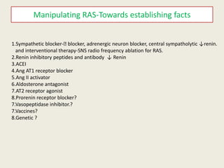 Manipulating RAS-Towards establishing facts


1.Sympathetic blocker-ᵦ  blocker, adrenergic neuron blocker, central sympatholytic ↓renin.
  and interventional therapy-SNS radio frequency ablation for RAS.
2.Renin inhibitory peptides and antibody ↓ Renin
3.ACEI
4.Ang AT1 receptor blocker
5.Ang II activator
6.Aldosterone antagonist
7.AT2 receptor agonist
8.Prorenin receptor blocker?
7.Vasopeptidase inhibitor.?
7.Vaccines?
8.Genetic ?
 