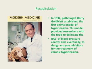 Recapitulation

        • In 1934, pathologist Harry
          Goldblatt established the
          first animal model of
          hypertension. This model
          provided researchers with
          the tools to delineate the
        • RAS -of blood pressure
          control and, eventually, to
          design enzyme inhibitors
          for the treatment of
          chronic hypertension.
 