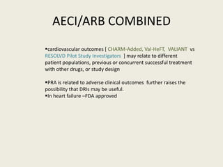 AECI/ARB COMBINED
cardiovascular outcomes [ CHARM-Added, Val-HeFT, VALIANT vs
RESOLVD Pilot Study Investigators ] may relate to different
patient populations, previous or concurrent successful treatment
with other drugs, or study design

PRA is related to adverse clinical outcomes further raises the
possibility that DRIs may be useful.
In heart failure –FDA approved
 