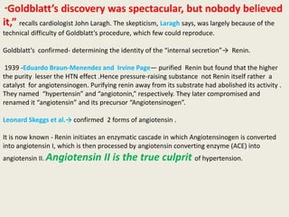 “Goldblatt’s        discovery was spectacular, but nobody believed
it,” recalls cardiologist John Laragh. The skepticism, Laragh says, was largely because of the
technical difficulty of Goldblatt’s procedure, which few could reproduce.

Goldblatt’s confirmed- determining the identity of the “internal secretion”→ Renin.

 1939 -Eduardo Braun-Menendez and Irvine Page— purified Renin but found that the higher
the purity lesser the HTN effect .Hence pressure-raising substance not Renin itself rather a
catalyst for angiotensinogen. Purifying renin away from its substrate had abolished its activity .
They named “hypertensin” and “angiotonin,” respectively. They later compromised and
renamed it “angiotensin” and its precursor “Angiotensinogen”.

Leonard Skeggs et al.→ confirmed 2 forms of angiotensin .

It is now known - Renin initiates an enzymatic cascade in which Angiotensinogen is converted
into angiotensin I, which is then processed by angiotensin converting enzyme (ACE) into
angiotensin II. Angiotensin        II is the true culprit of hypertension.
 