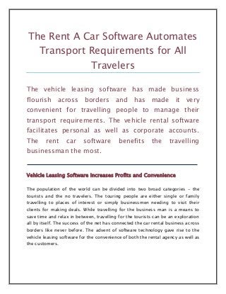 The Rent A Car Software Automates
      Transport Requirements for All
                              Travelers

The vehicle leasing software has made business
flourish across borders and has made it very
convenient for travelling people to manage their
transport requirements. The vehicle rental software
facilitates personal as well as corporate accounts.
The      rent     car      software        benefits        the     travelling
businessman the most.


Vehicle Leasing Software Increases Profits and Convenience

The population of the world can be divided into two broad categories - the
tourists and the no travelers. The touring people are either single or family
travelling to places of interest or simply businessmen needing to visit their
clients for making deals. While travelling for the business man is a means to
save time and relax in between, travelling for the tourists can be an exploration
all by itself. The success of the net has connected the car rental business across
borders like never before. The advent of software technology gave rise to the
vehicle leasing software for the convenience of both the rental agency as well as
the customers.
 
