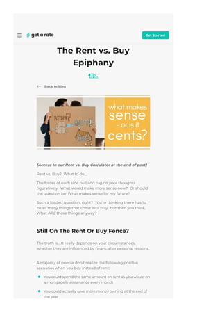 May 2015
Back to blog
[Access to our Rent vs. Buy Calculator at the end of post]
Rent vs. Buy?  What to do….
The forces of each side pull and tug on your thoughts
몭guratively.  What would make more sense now?  Or should
the question be: What makes sense for my future?
Such a loaded question, right?  You’re thinking there has to
be so many things that come into play…but then you think,
What ARE those things anyway?
Still On The Rent Or Buy Fence?
The truth is….It really depends on your circumstances,
whether they are in몭uenced by 몭nancial or personal reasons.
 
A majority of people don’t realize the following positive
scenarios when you buy instead of rent:
The Rent vs. Buy
Epiphany
You could spend the same amount on rent as you would on
a mortgage/maintenance every month
You could actually save more money owning at the end of
the year
Get Started
 