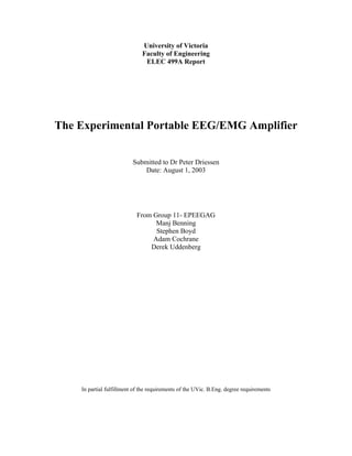 University of Victoria
                              Faculty of Engineering
                               ELEC 499A Report




The Experimental Portable EEG/EMG Amplifier


                          Submitted to Dr Peter Driessen
                              Date: August 1, 2003




                           From Group 11- EPEEGAG
                                 Manj Benning
                                 Stephen Boyd
                                Adam Cochrane
                               Derek Uddenberg




    In partial fulfillment of the requirements of the UVic. B.Eng. degree requirements
 