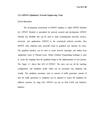 Page 10 of 68
2.3.1 OPNET (Optimized Network Engineering Tool)
2.3.1.1 Overview
The development environment of OPNET simulator is called OPNET Modeler
[6]. OPNET Modeler is specialized for network research and development. OPNET
Modeler has flexibility that can be used to study communication networks, devices,
protocols, and applications. OPNET is the commercial software provider, then
OPNET offer relatively more powerful visual or graphical user interface for users.
The graphical interface can be used to create network topologies and entities from
Application Layer to Physical Layer. Object Oriented Programming technique is used
to create the mapping from the graphical design to the implementation of real systems.
The Figure 2.1 shows that GUI of OPNET. The users can see all the topology
configurations and simulation results which can be presented very intuitively and
visually. The simulation parameter such as amount of traffic generated, amount of
time for traffic generation or simulation can be adjusted to repeat the simulation for
different scenarios by using GUI. OPNET can run on both UNIX and Windows
platform.
 
